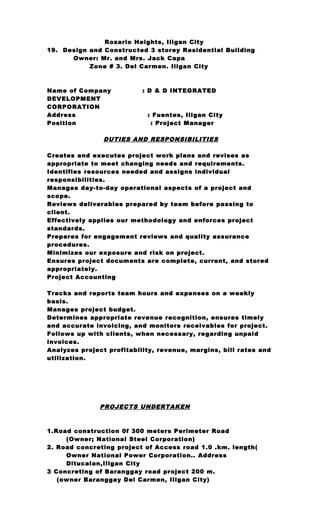 Rosario Heights, Iligan City
19. Design and Constructed 3 storey Residential Building
Owner: Mr. and Mrs. Jack Capa
Zone # 3. Del Carmen. Iligan City
Name of Company : D & D INTEGRATED
DEVELOPMENT
CORPORATION
Address : Fuentes, Iligan City
Position : Project Manager
DUTIES AND RESPONSIBILITIES
Creates and executes project work plans and revises as
appropriate to meet changing needs and requirements.
Identifies resources needed and assigns individual
responsibilities.
Manages day-to-day operational aspects of a project and
scope.
Reviews deliverables prepared by team before passing to
client.
Effectively applies our methodology and enforces project
standards.
Prepares for engagement reviews and quality assurance
procedures.
Minimizes our exposure and risk on project.
Ensures project documents are complete, current, and stored
appropriately.
Project Accounting
Tracks and reports team hours and expenses on a weekly
basis.
Manages project budget.
Determines appropriate revenue recognition, ensures timely
and accurate invoicing, and monitors receivables for project.
Follows up with clients, when necessary, regarding unpaid
invoices.
Analyzes project profitability, revenue, margins, bill rates and
utilization.
PROJECTS UNDERTAKEN
1.Road construction 0f 300 meters Perimeter Road
(Owner; National Steel Corporation)
2. Road concreting project of Access road 1.0 .km. length(
Owner National Power Corporation.. Address
Ditucalan,Iligan City
3 Concreting of Baranggay road project 200 m.
(owner Baranggay Del Carmen, Iligan City)
 