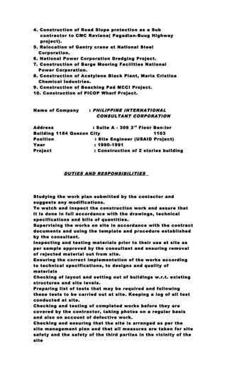 4. Construction of Road Slope protection as a Sub
contractor to CMC Raviena( Pagadian-Buug Highway
project).
5. Relocation of Gantry crane at National Steel
Corporation.
6. National Power Corporation Dredging Project.
7. Construction of Barge Mooring Facilities National
Power Corporation.
8. Construction of Acetylene Black Plant, Maria Cristina
Chemical Industries.
9. Construction of Beaching Pad MCCI Project.
10. Construction of PICOP Wharf Project.
Name of Company : PHILIPPINE INTERNATIONAL
CONSULTANT CORPORATION
Address : Suite A - 309 3rd
Floor Ben-lor
Building 1184 Quezon City 1103
Position : Site Engineer (USAID Project)
Year : 1990-1991
Project : Construction of 2 stories building
DUTIES AND RESPONSIBILITIES
Studying the work plan submitted by the contactor and
suggests any modifications.
To watch and inspect the construction work and assure that
it is done in full accordance with the drawings, technical
specifications and bills of quantities.
Supervising the works on site in accordance with the contract
documents and using the template and procedure established
by the consultant.
Inspecting and testing materials prior to their use at site as
per sample approved by the consultant and ensuring removal
of rejected material out from site.
Ensuring the correct implementation of the works according
to technical specifications, to designs and quality of
materials
Checking of layout and setting out of buildings w.r.t. existing
structures and site levels.
Preparing list of tests that may be required and following
these tests to be carried out at site. Keeping a log of all test
conducted at site.
Checking and testing of completed works before they are
covered by the contractor, taking photos on a regular basis
and also on account of defective work.
Checking and ensuring that the site is arranged as per the
site management plan and that all measures are taken for site
safety and the safety of the third parties in the vicinity of the
site
 