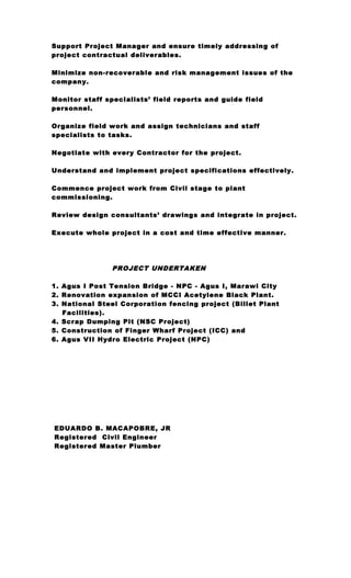 Support Project Manager and ensure timely addressing of
project contractual deliverables.
Minimize non-recoverable and risk management issues of the
company.
Monitor staff specialists’ field reports and guide field
personnel.
Organize field work and assign technicians and staff
specialists to tasks.
Negotiate with every Contractor for the project.
Understand and implement project specifications effectively.
Commence project work from Civil stage to plant
commissioning.
Review design consultants’ drawings and integrate in project.
Execute whole project in a cost and time effective manner.
PROJECT UNDERTAKEN
1. Agus I Post Tension Bridge - NPC - Agus I, Marawi City
2. Renovation expansion of MCCI Acetylene Black Plant.
3. National Steel Corporation fencing project (Billet Plant
Facilities).
4. Scrap Dumping Pit (NSC Project)
5. Construction of Finger Wharf Project (ICC) and
6. Agus VII Hydro Electric Project (NPC)
EDUARDO B. MACAPOBRE, JR
Registered Civil Engineer
Registered Master Plumber
 