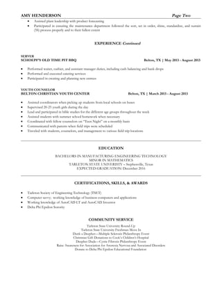 AMY HENDERSON Page Two
• Assisted plant leadership with product forecasting
• Participated in ensuring the maintenance department followed the sort, set in order, shine, standardize, and sustain
(5S) process properly and to their fullest extent
EXPERIENCE Continued
SERVER
SCHOEPF’S OLD TIME PIT BBQ Belton, TX | May 2013 - August 2013
• Performed waiter, cashier, and assistant manager duties, including cash balancing and bank drops
• Performed and executed catering services
• Participated in creating and planning new entrees
YOUTH COUNSELOR
BELTON CHRISTIAN YOUTH CENTER Belton, TX | March 2013 - August 2013
• Assisted coordinators when picking up students from local schools on buses
• Supervised 20-25 youth girls during the day
• Lead and participated in bible studies for the different age groups throughout the week
• Assisted students with summer school homework when necessary
• Coordinated with fellow counselors on “Teen Night” on a monthly basis
• Communicated with parents when field trips were scheduled
• Traveled with students, counselors, and management to various field trip locations
EDUCATION
BACHELORS IN MANUFACTURING ENGINEERING TECHNOLOGY
MINOR IN MATHEMATICS
TARLETON STATE UNIVERISTY – Stephenville, Texas
EXPECTED GRADUATION: December 2016
CERTIFICATIONS, SKILLS, & AWARDS
• Tarleton Society of Engineering Technology (TSET)
• Computer savvy; working knowledge of business computers and applications
• Working knowledge of AutoCAD LT and AutoCAD Inventor
• Delta Phi Epsilon Sorority
COMMUNITY SERVICE
Tarleton State University Round-Up
Tarleton State University Freshman Move In
Dunk a Deepher—Multiple Sclerosis Philanthropy Event
Christmas Gift Donations to Cook’s Children’s Hospital
Deepher Dude—Cystic Fibrosis Philanthropy Event
Raise Awareness for Association for Anorexia Nervosa and Associated Disorders
Donate to Delta Phi Epsilon Educational Foundation
 