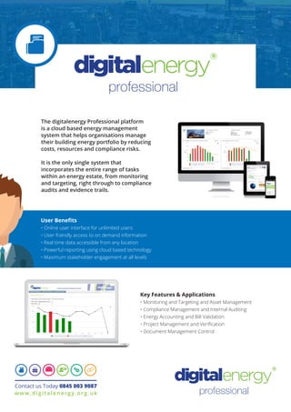 The digitalenergy Professional platform
is a cloud based energy management
system that helps organisations manage
their building energy portfolio by reducing
costs, resources and compliance risks.
It is the only single system that
incorporates the entire range of tasks
within an energy estate, from monitoring
and targeting, right through to compliance
audits and evidence trails.
professional
Key Features & Applications
• Monitoring and Targeting and Asset Management
• Compliance Management and Internal Auditing
• Energy Accounting and Bill Validation
• Project Management and Verification
• Document Management Control
User Benefits
• Online user interface for unlimited users
• User friendly access to on demand information
• Real time data accessible from any location
• Powerful reporting using cloud based technology
• Maximum stakeholder engagement at all levels
Contact us Today 0845 003 9087
www.digitalenergy.org.uk
professional
 