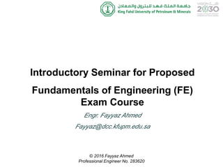 Introductory Seminar for Proposed
Fundamentals of Engineering (FE)
Exam Course
Engr. Fayyaz Ahmed
Fayyaz@dcc.kfupm.edu.sa
© 2016 Fayyaz Ahmed
Professional Engineer No. 283620
 