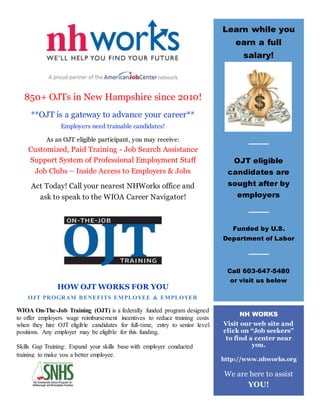 850+ OJTs in New Hampshire since 2010!
**OJT is a gateway to advance your career**
Employers need trainable candidates!
As an OJT eligible participant, you may receive:
Customized, Paid Training - Job Search Assistance
Support System of Professional Employment Staff
Job Clubs – Inside Access to Employers & Jobs
Act Today! Call your nearest NHWorks office and
ask to speak to the WIOA Career Navigator!
HOW OJT WORKS FOR YOU
OJT PROGRAM BENEFITS EMPLOYEE & EMPLOYER
WIOA On-The-Job Training (OJT) is a federally funded program designed
to offer employers wage reimbursement incentives to reduce training costs
when they hire OJT eligible candidates for full-time, entry to senior level
positions. Any employer may be eligible for this funding.
Skills Gap Training: Expand your skills base with employer conducted
training to make you a better employee.
Learn while you
earn a full
salary!
OJT eligible
candidates are
sought after by
employers
Funded by U.S.
Department of Labor
Call 603-647-5480
or visit us below
NH WORKS
Visit our web site and
click on “Job seekers”
to find a center near
you.
http://www.nhworks.org
We are here to assist
YOU!
 