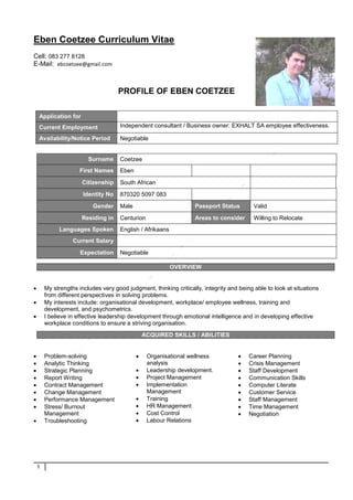 1
Eben Coetzee Curriculum Vitae
Cell: 083 277 8128
E-Mail: ebcoetzee@gmail.com
PROFILE OF EBEN COETZEE
Surname Coetzee
First Names Eben
Citizenship South African
Identity No 870320 5097 083
Gender Male Passport Status Valid
Residing in Centurion Areas to consider Willing to Relocate
Languages Spoken English / Afrikaans
Current Salary
Expectation Negotiable
 My strengths includes very good judgment, thinking critically, integrity and being able to look at situations
from different perspectives in solving problems.
 My interests include: organisational development, workplace/ employee wellness, training and
development, and psychometrics.
 I believe in effective leadership development through emotional intelligence and in developing effective
workplace conditions to ensure a striving organisation.
 Problem-solving
 Analytic Thinking
 Strategic Planning
 Report Writing
 Contract Management
 Change Management
 Performance Management
 Stress/ Burnout
Management
 Troubleshooting
 Organisational wellness
analysis
 Leadership development.
 Project Management
 Implementation
Management
 Training
 HR Management
 Cost Control
 Labour Relations
 Career Planning
 Crisis Management
 Staff Development
 Communication Skills
 Computer Literate
 Customer Service
 Staff Management
 Time Management
 Negotiation
Application for
Current Employment Independent consultant / Business owner: EXHALT SA employee effectiveness.
Availability/Notice Period Negotiable
OVERVIEW
ACQUIRED SKILLS / ABILITIES
 