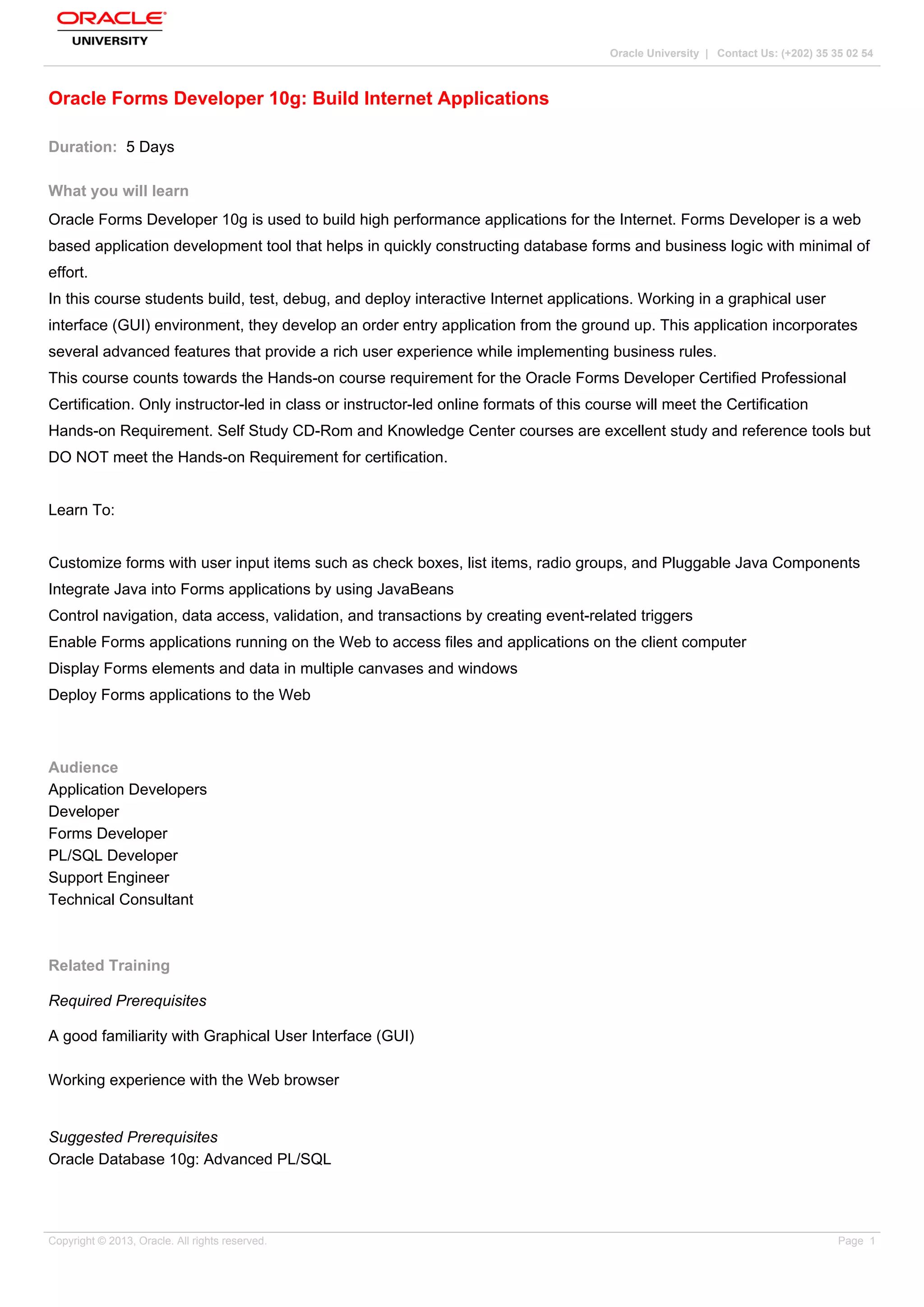 Oracle University | Contact Us: (+202) 35 35 02 54
Oracle Forms Developer 10g: Build Internet Applications
Duration: 5 Days
What you will learn
Oracle Forms Developer 10g is used to build high performance applications for the Internet. Forms Developer is a web
based application development tool that helps in quickly constructing database forms and business logic with minimal of
effort.
In this course students build, test, debug, and deploy interactive Internet applications. Working in a graphical user
interface (GUI) environment, they develop an order entry application from the ground up. This application incorporates
several advanced features that provide a rich user experience while implementing business rules.
This course counts towards the Hands-on course requirement for the Oracle Forms Developer Certified Professional
Certification. Only instructor-led in class or instructor-led online formats of this course will meet the Certification
Hands-on Requirement. Self Study CD-Rom and Knowledge Center courses are excellent study and reference tools but
DO NOT meet the Hands-on Requirement for certification.
Learn To:
Customize forms with user input items such as check boxes, list items, radio groups, and Pluggable Java Components
Integrate Java into Forms applications by using JavaBeans
Control navigation, data access, validation, and transactions by creating event-related triggers
Enable Forms applications running on the Web to access files and applications on the client computer
Display Forms elements and data in multiple canvases and windows
Deploy Forms applications to the Web
Audience
Application Developers
Developer
Forms Developer
PL/SQL Developer
Support Engineer
Technical Consultant
Related Training
Required Prerequisites
A good familiarity with Graphical User Interface (GUI)
Working experience with the Web browser
Suggested Prerequisites
Oracle Database 10g: Advanced PL/SQL
Copyright © 2013, Oracle. All rights reserved. Page 1
 