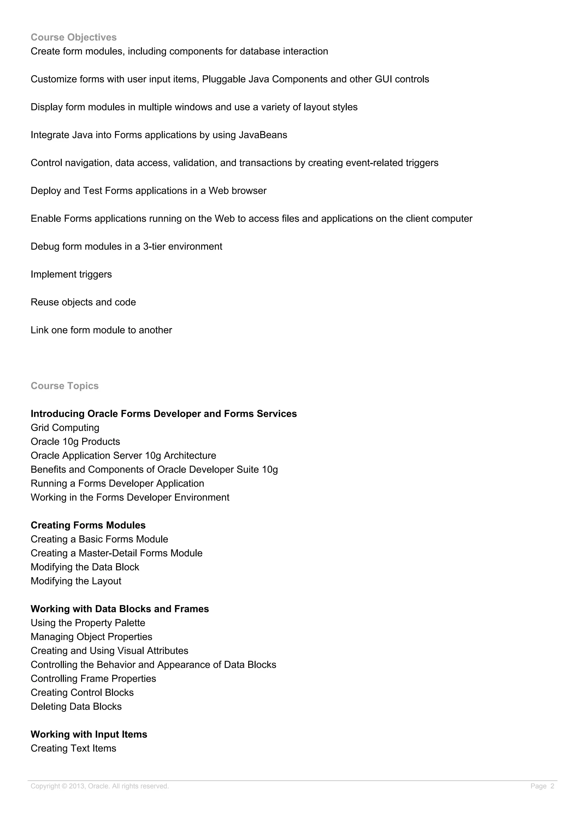 Course Objectives
Create form modules, including components for database interaction
Customize forms with user input items, Pluggable Java Components and other GUI controls
Display form modules in multiple windows and use a variety of layout styles
Integrate Java into Forms applications by using JavaBeans
Control navigation, data access, validation, and transactions by creating event-related triggers
Deploy and Test Forms applications in a Web browser
Enable Forms applications running on the Web to access files and applications on the client computer
Debug form modules in a 3-tier environment
Implement triggers
Reuse objects and code
Link one form module to another
Course Topics
Introducing Oracle Forms Developer and Forms Services
Grid Computing
Oracle 10g Products
Oracle Application Server 10g Architecture
Benefits and Components of Oracle Developer Suite 10g
Running a Forms Developer Application
Working in the Forms Developer Environment
Creating Forms Modules
Creating a Basic Forms Module
Creating a Master-Detail Forms Module
Modifying the Data Block
Modifying the Layout
Working with Data Blocks and Frames
Using the Property Palette
Managing Object Properties
Creating and Using Visual Attributes
Controlling the Behavior and Appearance of Data Blocks
Controlling Frame Properties
Creating Control Blocks
Deleting Data Blocks
Working with Input Items
Creating Text Items
Copyright © 2013, Oracle. All rights reserved. Page 2
 