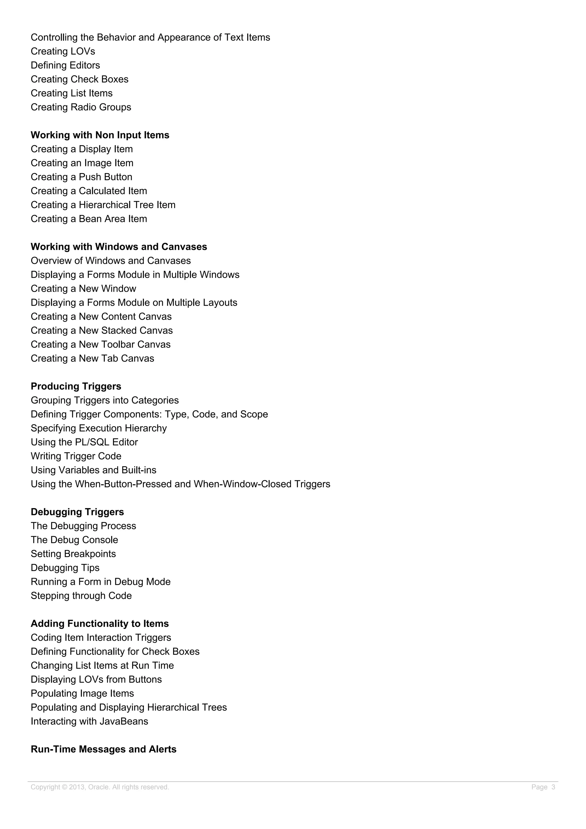 Controlling the Behavior and Appearance of Text Items
Creating LOVs
Defining Editors
Creating Check Boxes
Creating List Items
Creating Radio Groups
Working with Non Input Items
Creating a Display Item
Creating an Image Item
Creating a Push Button
Creating a Calculated Item
Creating a Hierarchical Tree Item
Creating a Bean Area Item
Working with Windows and Canvases
Overview of Windows and Canvases
Displaying a Forms Module in Multiple Windows
Creating a New Window
Displaying a Forms Module on Multiple Layouts
Creating a New Content Canvas
Creating a New Stacked Canvas
Creating a New Toolbar Canvas
Creating a New Tab Canvas
Producing Triggers
Grouping Triggers into Categories
Defining Trigger Components: Type, Code, and Scope
Specifying Execution Hierarchy
Using the PL/SQL Editor
Writing Trigger Code
Using Variables and Built-ins
Using the When-Button-Pressed and When-Window-Closed Triggers
Debugging Triggers
The Debugging Process
The Debug Console
Setting Breakpoints
Debugging Tips
Running a Form in Debug Mode
Stepping through Code
Adding Functionality to Items
Coding Item Interaction Triggers
Defining Functionality for Check Boxes
Changing List Items at Run Time
Displaying LOVs from Buttons
Populating Image Items
Populating and Displaying Hierarchical Trees
Interacting with JavaBeans
Run-Time Messages and Alerts
Copyright © 2013, Oracle. All rights reserved. Page 3
 