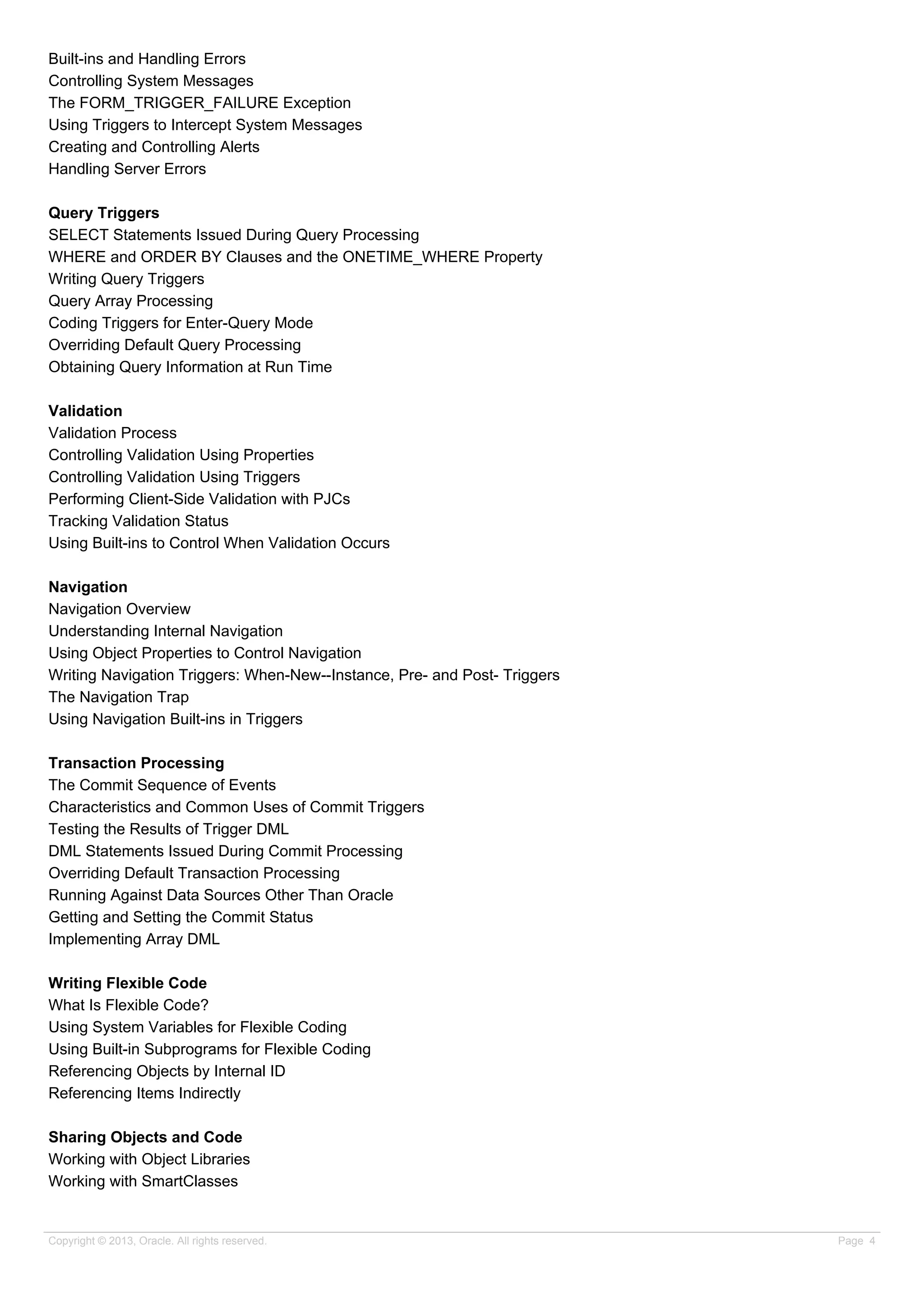 Built-ins and Handling Errors
Controlling System Messages
The FORM_TRIGGER_FAILURE Exception
Using Triggers to Intercept System Messages
Creating and Controlling Alerts
Handling Server Errors
Query Triggers
SELECT Statements Issued During Query Processing
WHERE and ORDER BY Clauses and the ONETIME_WHERE Property
Writing Query Triggers
Query Array Processing
Coding Triggers for Enter-Query Mode
Overriding Default Query Processing
Obtaining Query Information at Run Time
Validation
Validation Process
Controlling Validation Using Properties
Controlling Validation Using Triggers
Performing Client-Side Validation with PJCs
Tracking Validation Status
Using Built-ins to Control When Validation Occurs
Navigation
Navigation Overview
Understanding Internal Navigation
Using Object Properties to Control Navigation
Writing Navigation Triggers: When-New--Instance, Pre- and Post- Triggers
The Navigation Trap
Using Navigation Built-ins in Triggers
Transaction Processing
The Commit Sequence of Events
Characteristics and Common Uses of Commit Triggers
Testing the Results of Trigger DML
DML Statements Issued During Commit Processing
Overriding Default Transaction Processing
Running Against Data Sources Other Than Oracle
Getting and Setting the Commit Status
Implementing Array DML
Writing Flexible Code
What Is Flexible Code?
Using System Variables for Flexible Coding
Using Built-in Subprograms for Flexible Coding
Referencing Objects by Internal ID
Referencing Items Indirectly
Sharing Objects and Code
Working with Object Libraries
Working with SmartClasses
Copyright © 2013, Oracle. All rights reserved. Page 4
 
