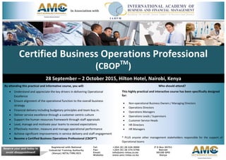 Certified Business Operations Professional
(CBOPTM
)
28 September – 2 October 2015, Hilton Hotel, Nairobi, Kenya
By attending this practical and informative course, you will:
 Understand and appreciate the key drivers in delivering Operational
Excellence
 Ensure alignment of the operational function to the overall business
strategy
 Financial delivery including budgetary principles and team buy in.
 Deliver service excellence through a customer centric culture
 Support the human resources framework through staff appraisals
 Lead, manage and motivate your teams to exceed expectations
 Effectively monitor, measure and manage operational performance
 Achieve significant improvements in service delivery and staff engagement
 Become a Certified Business Operations Professional (CBOP™)
Who should attend?
This highly practical and interactive course has been specifically designed
for:
 Non-operational Business Owners / Managing Directors
 Operations Directors
 Operations Managers
 Operations Leads / Supervisors
 Customer Service Heads
 HR Directors
 HR Managers
* PLUS anyone other management stakeholders responsible for the support of
Operational teams
Registered with National
Industrial Training Authority
(Kenya) NITA/TRN/823
Tel: +254 (0) 20 426 9000
Fax: +254 (0) 20 374 5796
Email: info@amc-intsa.co.ke
Website: www.amc-intsa.co.ke
P O Box 49751
Nairobi
00100 GPO
Kenya
Reserve your seat today to
avoid disappointment!
In Association with
 
