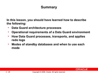 Summary


 In this lesson, you should have learned how to describe
 the following:
  • Data Guard architecture processes
  • Operational requirements of a Data Guard environment
  • How Data Guard processes, transports, and applies
     redo logs
  • Modes of standby databases and when to use each
     mode




2 - 26            Copyright © 2006, Oracle. All rights reserved.
 