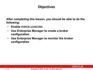 Objectives


After completing this lesson, you should be able to do the
following:
 • Enable FORCE LOGGING
 • Use Enterprise Manager to create a broker
    configuration
 • Use Enterprise Manager to monitor the broker
    configuration




4-2               Copyright © 2006, Oracle. All rights reserved.
 