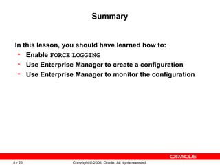 Summary


 In this lesson, you should have learned how to:
  • Enable FORCE LOGGING
  • Use Enterprise Manager to create a configuration
  • Use Enterprise Manager to monitor the configuration




4 - 26            Copyright © 2006, Oracle. All rights reserved.
 