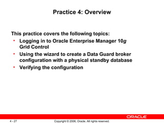 Practice 4: Overview


 This practice covers the following topics:
  • Logging in to Oracle Enterprise Manager 10g
    Grid Control
  • Using the wizard to create a Data Guard broker
    configuration with a physical standby database
  • Verifying the configuration




4 - 27            Copyright © 2006, Oracle. All rights reserved.
 