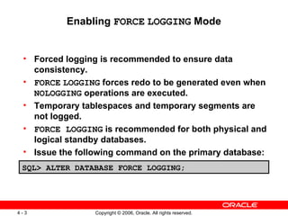 Enabling FORCE LOGGING Mode


 • Forced logging is recommended to ensure data
   consistency.
 • FORCE LOGGING forces redo to be generated even when
   NOLOGGING operations are executed.
 • Temporary tablespaces and temporary segments are
   not logged.
 • FORCE LOGGING is recommended for both physical and
   logical standby databases.
 • Issue the following command on the primary database:
 SQL> ALTER DATABASE FORCE LOGGING;




4-3              Copyright © 2006, Oracle. All rights reserved.
 