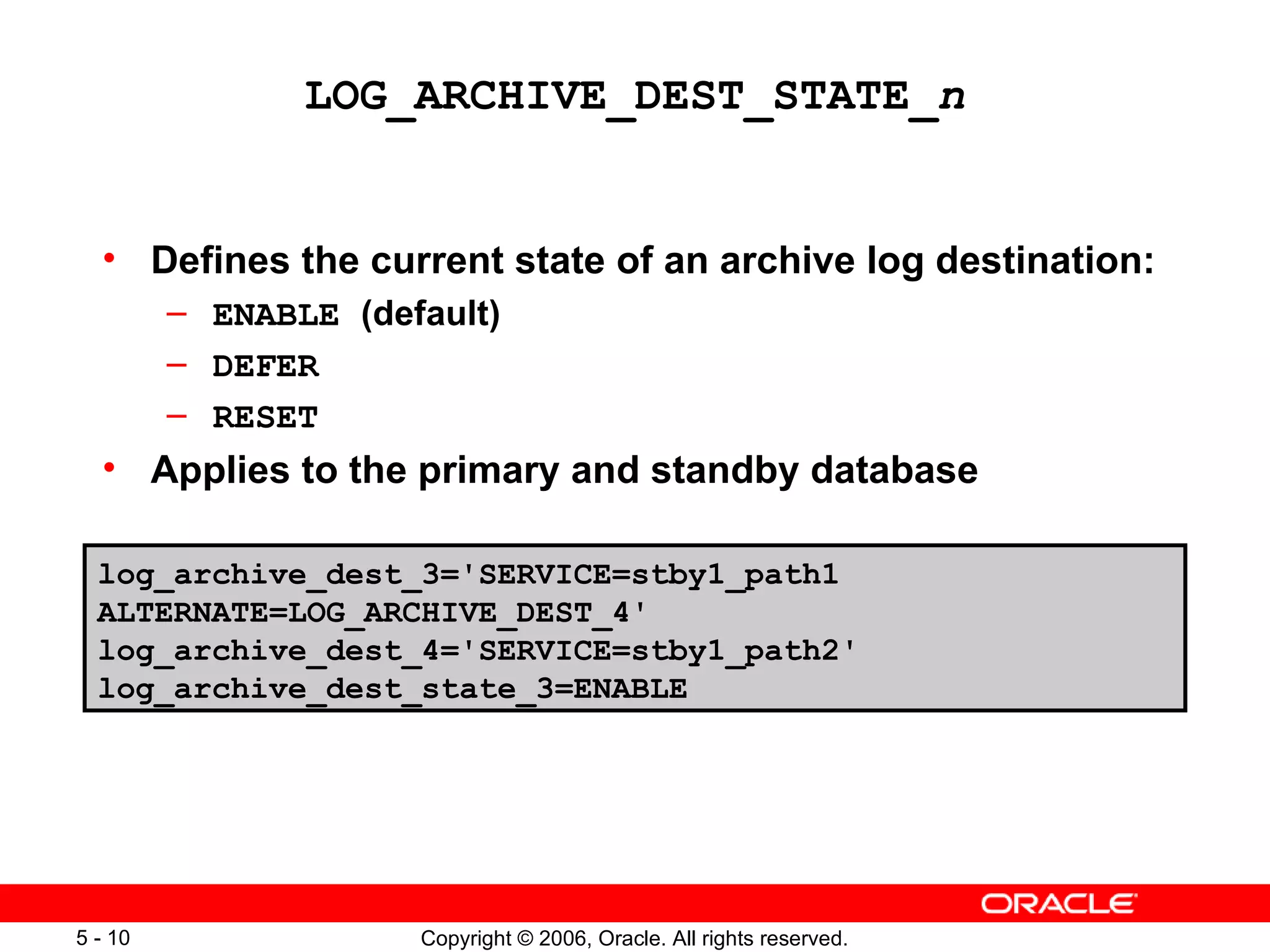 LOG_ARCHIVE_DEST_STATE_n


  • Defines the current state of an archive log destination:
         – ENABLE (default)
         – DEFER
         – RESET
  • Applies to the primary and standby database

  log_archive_dest_3='SERVICE=stby1_path1
  ALTERNATE=LOG_ARCHIVE_DEST_4'
  log_archive_dest_4='SERVICE=stby1_path2'
  log_archive_dest_state_3=ENABLE




5 - 10                Copyright © 2006, Oracle. All rights reserved.
 
