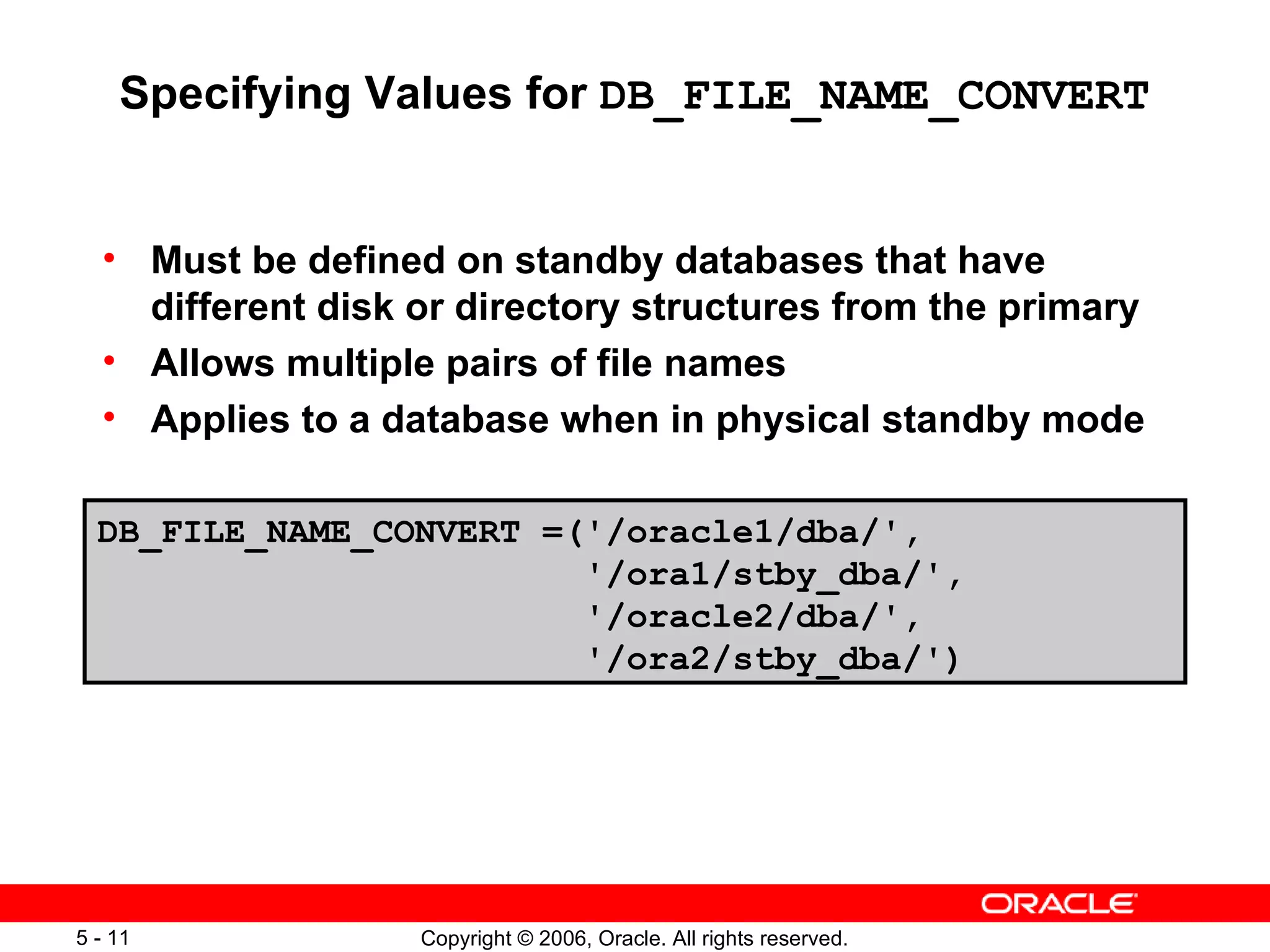 Specifying Values for DB_FILE_NAME_CONVERT


  • Must be defined on standby databases that have
    different disk or directory structures from the primary
  • Allows multiple pairs of file names
  • Applies to a database when in physical standby mode

  DB_FILE_NAME_CONVERT =('/oracle1/dba/',
                         '/ora1/stby_dba/',
                         '/oracle2/dba/',
                         '/ora2/stby_dba/')




5 - 11             Copyright © 2006, Oracle. All rights reserved.
 