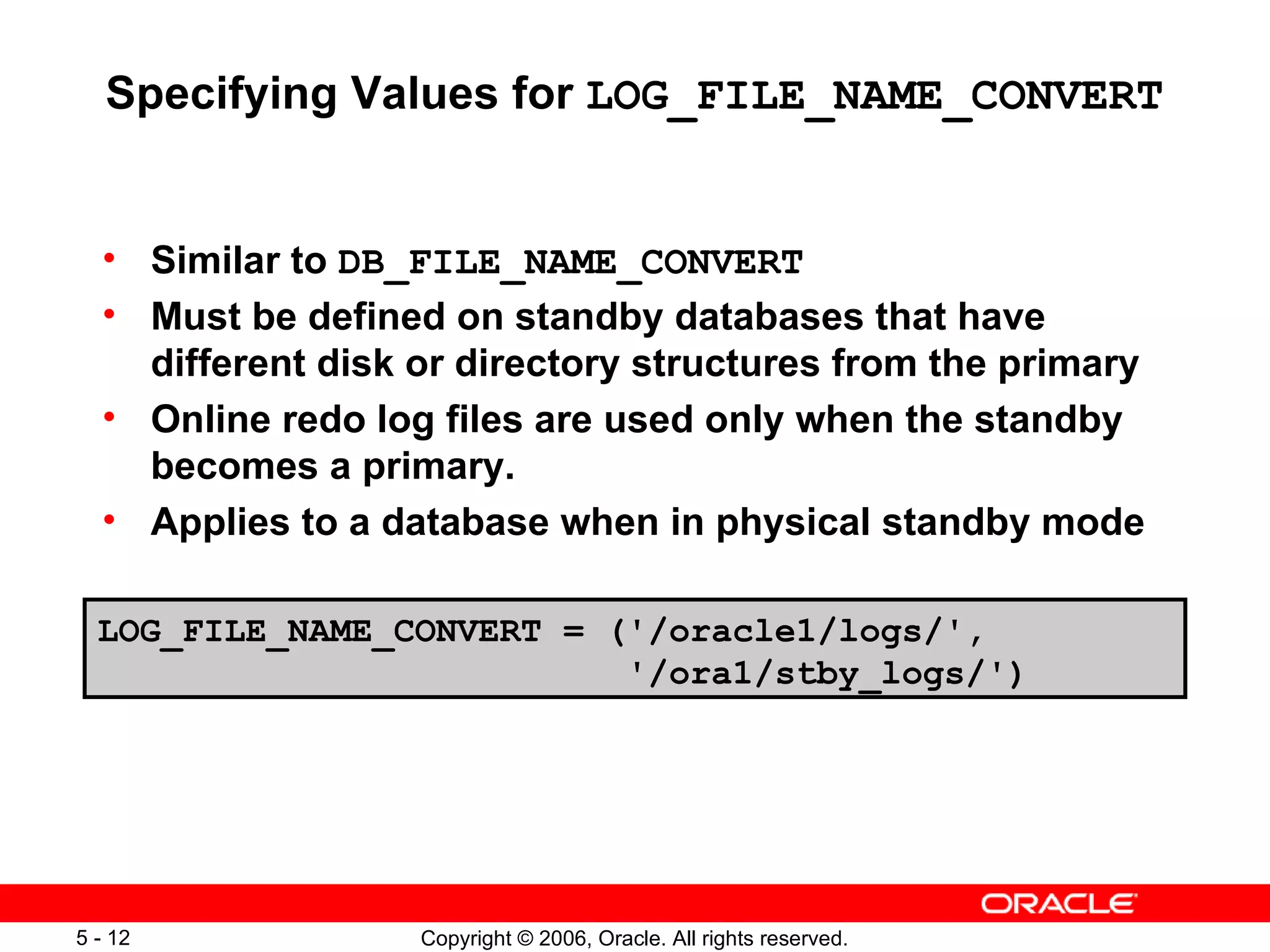 Specifying Values for LOG_FILE_NAME_CONVERT


  • Similar to DB_FILE_NAME_CONVERT
  • Must be defined on standby databases that have
    different disk or directory structures from the primary
  • Online redo log files are used only when the standby
    becomes a primary.
  • Applies to a database when in physical standby mode

  LOG_FILE_NAME_CONVERT = ('/oracle1/logs/',
                           '/ora1/stby_logs/')




5 - 12             Copyright © 2006, Oracle. All rights reserved.
 