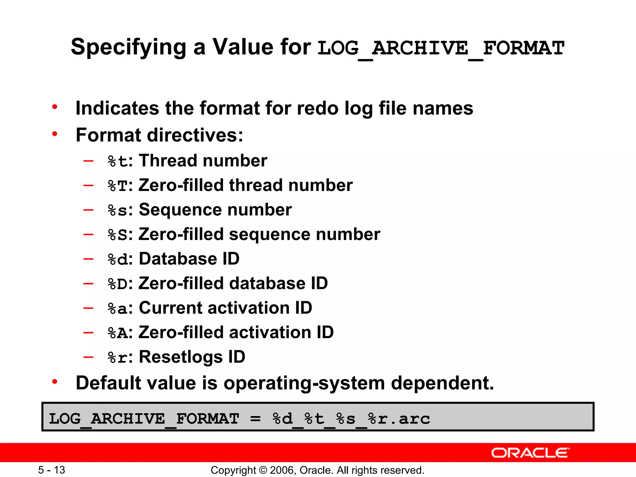 Specifying a Value for LOG_ARCHIVE_FORMAT

  • Indicates the format for redo log file names
  • Format directives:
          –   %t: Thread number
          –   %T: Zero-filled thread number
          –   %s: Sequence number
          –   %S: Zero-filled sequence number
          –   %d: Database ID
          –   %D: Zero-filled database ID
          –   %a: Current activation ID
          –   %A: Zero-filled activation ID
          –   %r: Resetlogs ID
  • Default value is operating-system dependent.
  LOG_ARCHIVE_FORMAT = %d_%t_%s_%r.arc

5 - 13                   Copyright © 2006, Oracle. All rights reserved.
 