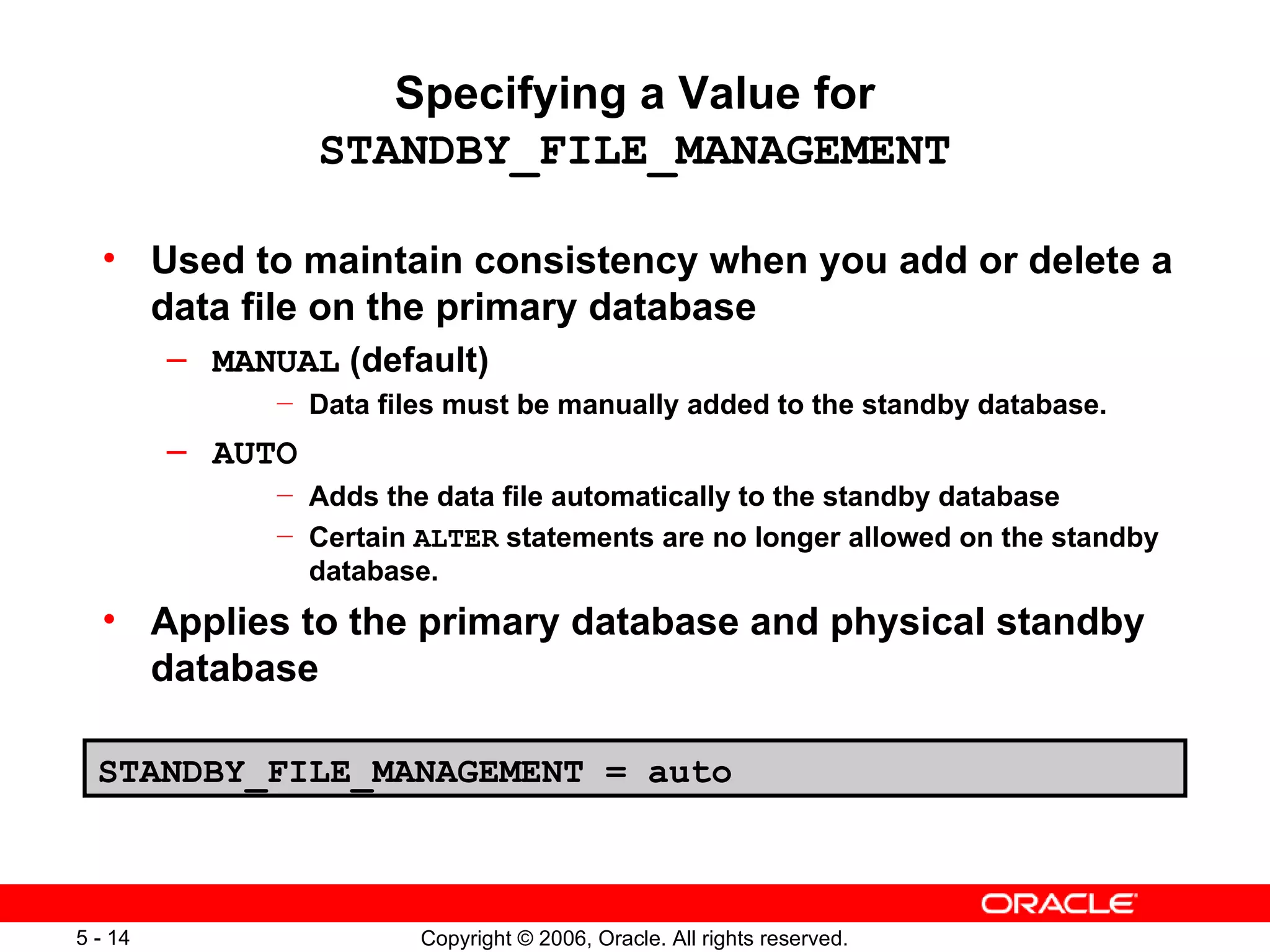 Specifying a Value for
                   STANDBY_FILE_MANAGEMENT

  • Used to maintain consistency when you add or delete a
    data file on the primary database
         – MANUAL (default)
               —   Data files must be manually added to the standby database.
         – AUTO
               —   Adds the data file automatically to the standby database
               —   Certain ALTER statements are no longer allowed on the standby
                   database.
  • Applies to the primary database and physical standby
    database

  STANDBY_FILE_MANAGEMENT = auto



5 - 14                     Copyright © 2006, Oracle. All rights reserved.
 