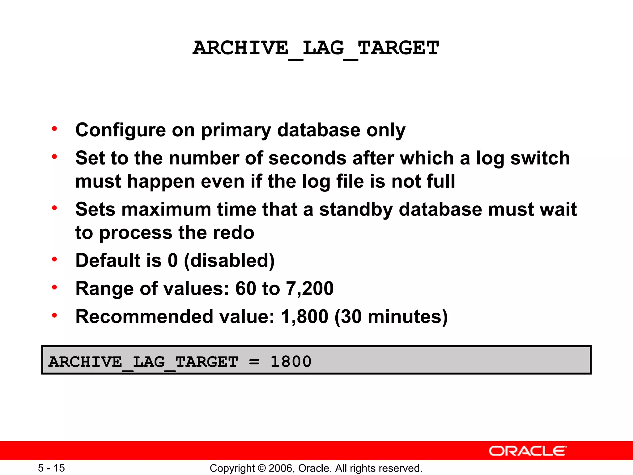ARCHIVE_LAG_TARGET


  • Configure on primary database only
  • Set to the number of seconds after which a log switch
    must happen even if the log file is not full
  • Sets maximum time that a standby database must wait
    to process the redo
  • Default is 0 (disabled)
  • Range of values: 60 to 7,200
  • Recommended value: 1,800 (30 minutes)

  ARCHIVE_LAG_TARGET = 1800




5 - 15            Copyright © 2006, Oracle. All rights reserved.
 