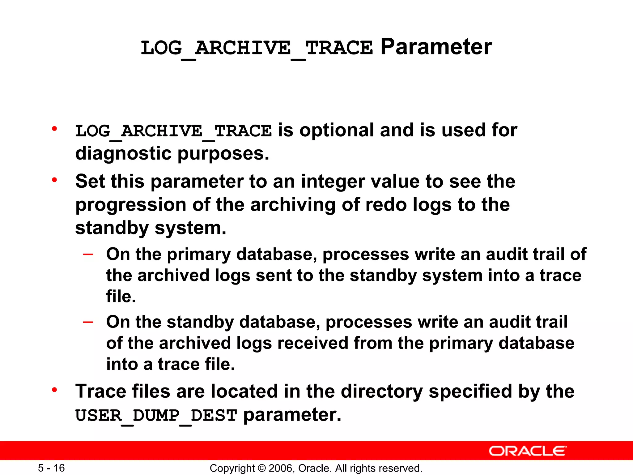 LOG_ARCHIVE_TRACE Parameter


  • LOG_ARCHIVE_TRACE is optional and is used for
    diagnostic purposes.
  • Set this parameter to an integer value to see the
    progression of the archiving of redo logs to the
    standby system.
         – On the primary database, processes write an audit trail of
           the archived logs sent to the standby system into a trace
           file.
         – On the standby database, processes write an audit trail
           of the archived logs received from the primary database
           into a trace file.
  • Trace files are located in the directory specified by the
    USER_DUMP_DEST parameter.

5 - 16                  Copyright © 2006, Oracle. All rights reserved.
 