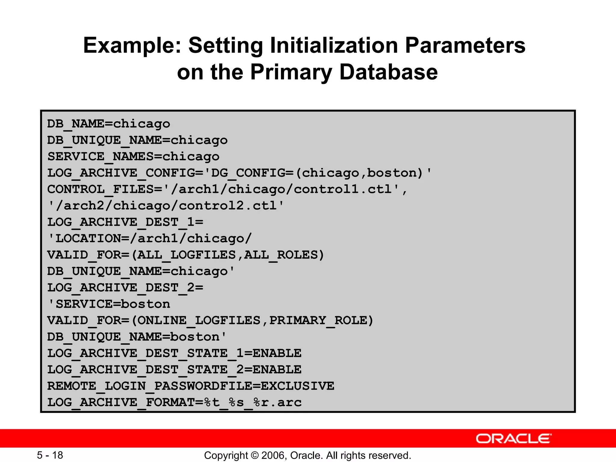 Example: Setting Initialization Parameters
                on the Primary Database

  DB_NAME=chicago
  DB_UNIQUE_NAME=chicago
  SERVICE_NAMES=chicago
  LOG_ARCHIVE_CONFIG='DG_CONFIG=(chicago,boston)'
  CONTROL_FILES='/arch1/chicago/control1.ctl',
  '/arch2/chicago/control2.ctl'
  LOG_ARCHIVE_DEST_1=
  'LOCATION=/arch1/chicago/
  VALID_FOR=(ALL_LOGFILES,ALL_ROLES)
  DB_UNIQUE_NAME=chicago'
  LOG_ARCHIVE_DEST_2=
  'SERVICE=boston
  VALID_FOR=(ONLINE_LOGFILES,PRIMARY_ROLE)
  DB_UNIQUE_NAME=boston'
  LOG_ARCHIVE_DEST_STATE_1=ENABLE
  LOG_ARCHIVE_DEST_STATE_2=ENABLE
  REMOTE_LOGIN_PASSWORDFILE=EXCLUSIVE
  LOG_ARCHIVE_FORMAT=%t_%s_%r.arc


5 - 18               Copyright © 2006, Oracle. All rights reserved.
 