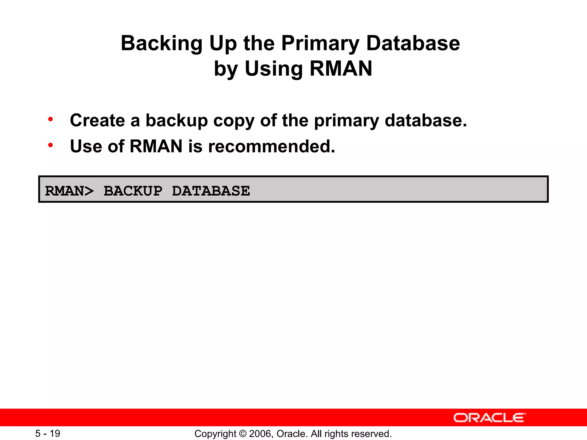 Backing Up the Primary Database
                  by Using RMAN

  • Create a backup copy of the primary database.
  • Use of RMAN is recommended.

  RMAN> BACKUP DATABASE




5 - 19            Copyright © 2006, Oracle. All rights reserved.
 