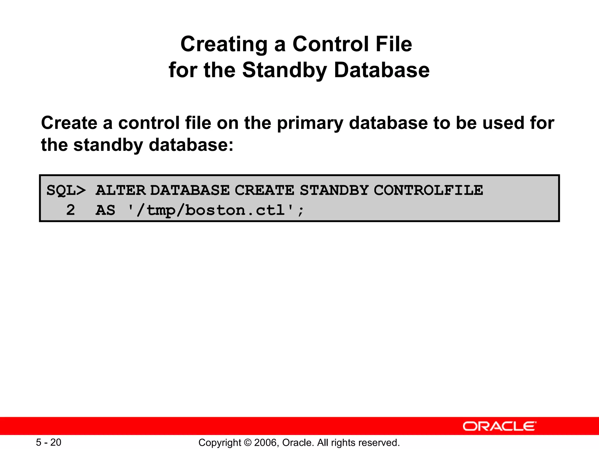 Creating a Control File
               for the Standby Database

 Create a control file on the primary database to be used for
 the standby database:

  SQL> ALTER DATABASE CREATE STANDBY CONTROLFILE
    2 AS '/tmp/boston.ctl';




5 - 20             Copyright © 2006, Oracle. All rights reserved.
 