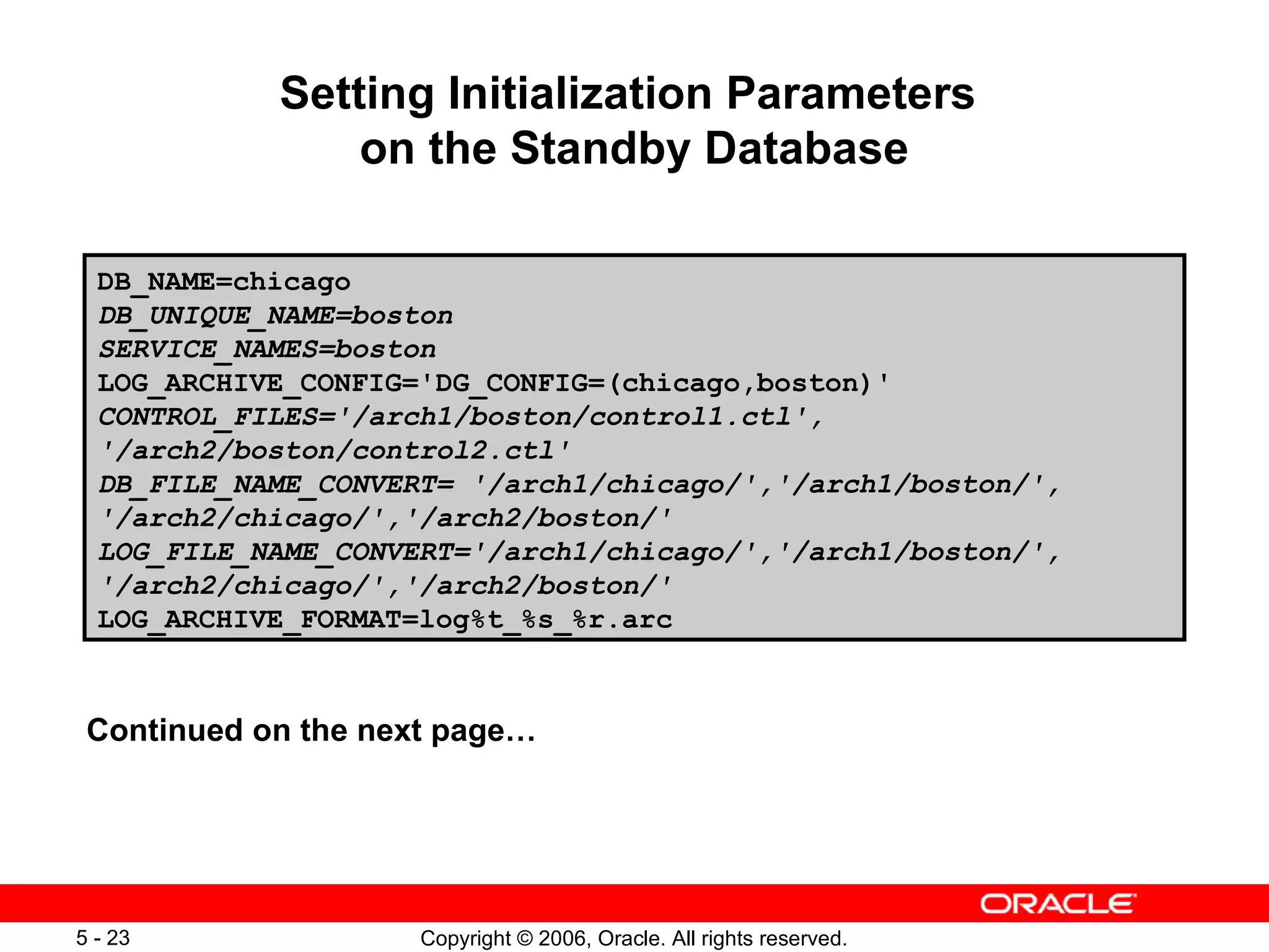 Setting Initialization Parameters
                on the Standby Database

  DB_NAME=chicago
  DB_UNIQUE_NAME=boston
  SERVICE_NAMES=boston
  LOG_ARCHIVE_CONFIG='DG_CONFIG=(chicago,boston)'
  CONTROL_FILES='/arch1/boston/control1.ctl',
  '/arch2/boston/control2.ctl'
  DB_FILE_NAME_CONVERT= '/arch1/chicago/','/arch1/boston/',
  '/arch2/chicago/','/arch2/boston/'
  LOG_FILE_NAME_CONVERT='/arch1/chicago/','/arch1/boston/',
  '/arch2/chicago/','/arch2/boston/'
  LOG_ARCHIVE_FORMAT=log%t_%s_%r.arc



 Continued on the next page…




5 - 23               Copyright © 2006, Oracle. All rights reserved.
 
