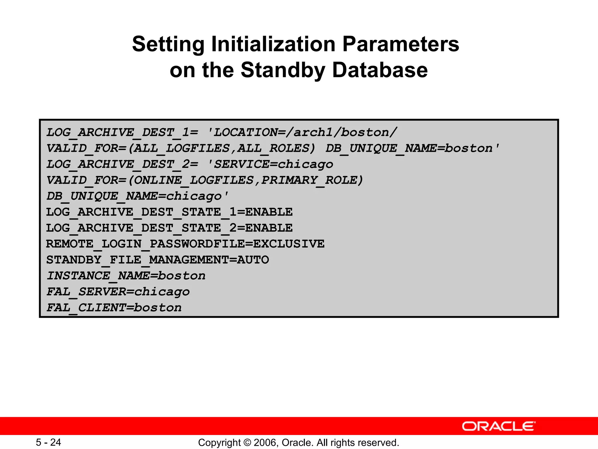 Setting Initialization Parameters
                on the Standby Database

  LOG_ARCHIVE_DEST_1= 'LOCATION=/arch1/boston/
  VALID_FOR=(ALL_LOGFILES,ALL_ROLES) DB_UNIQUE_NAME=boston'
  LOG_ARCHIVE_DEST_2= 'SERVICE=chicago
  VALID_FOR=(ONLINE_LOGFILES,PRIMARY_ROLE)
  DB_UNIQUE_NAME=chicago'
  LOG_ARCHIVE_DEST_STATE_1=ENABLE
  LOG_ARCHIVE_DEST_STATE_2=ENABLE
  REMOTE_LOGIN_PASSWORDFILE=EXCLUSIVE
  STANDBY_FILE_MANAGEMENT=AUTO
  INSTANCE_NAME=boston
  FAL_SERVER=chicago
  FAL_CLIENT=boston




5 - 24               Copyright © 2006, Oracle. All rights reserved.
 