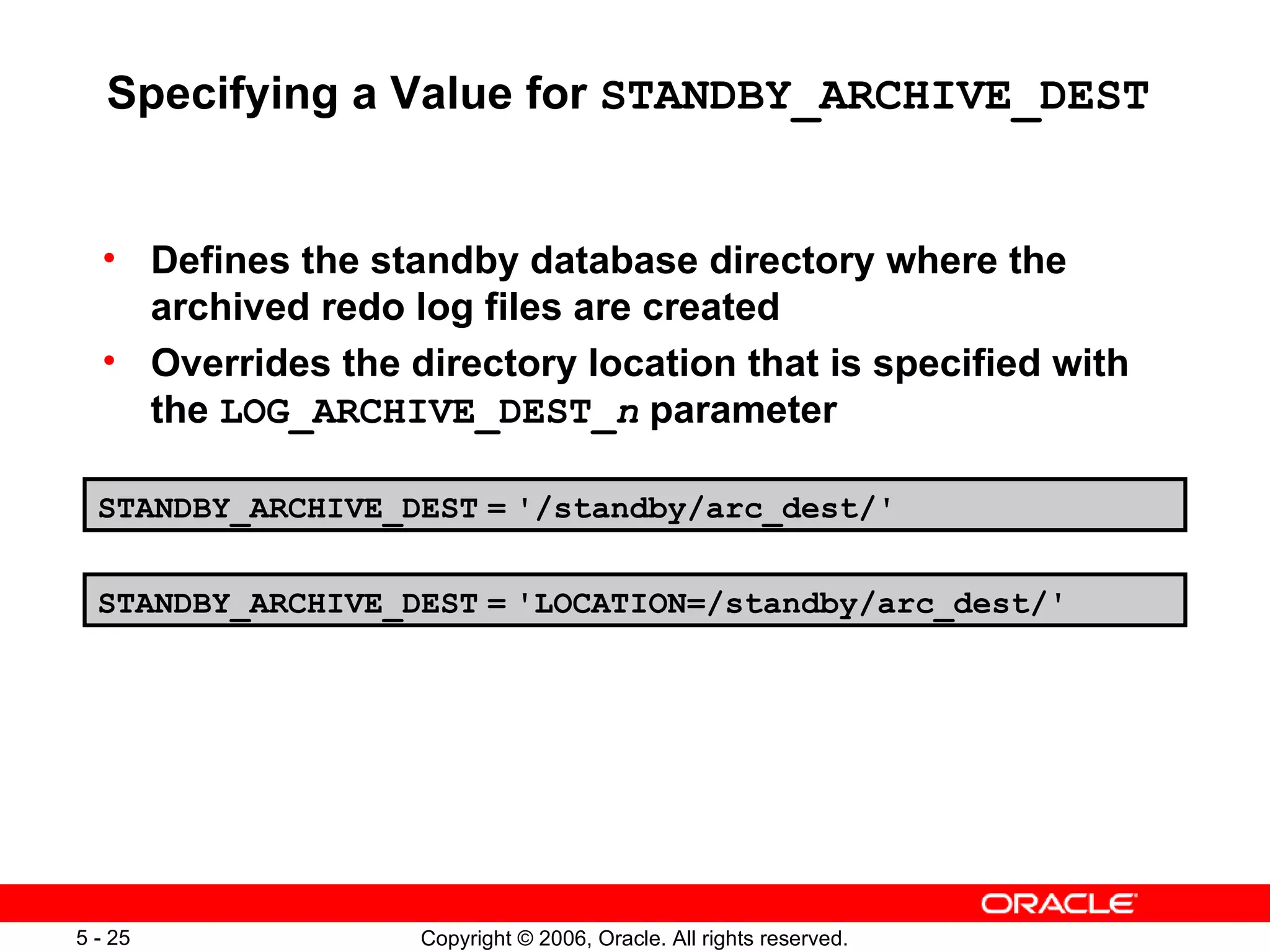 Specifying a Value for STANDBY_ARCHIVE_DEST


  • Defines the standby database directory where the
    archived redo log files are created
  • Overrides the directory location that is specified with
    the LOG_ARCHIVE_DEST_n parameter

  STANDBY_ARCHIVE_DEST = '/standby/arc_dest/'


  STANDBY_ARCHIVE_DEST = 'LOCATION=/standby/arc_dest/'




5 - 25             Copyright © 2006, Oracle. All rights reserved.
 