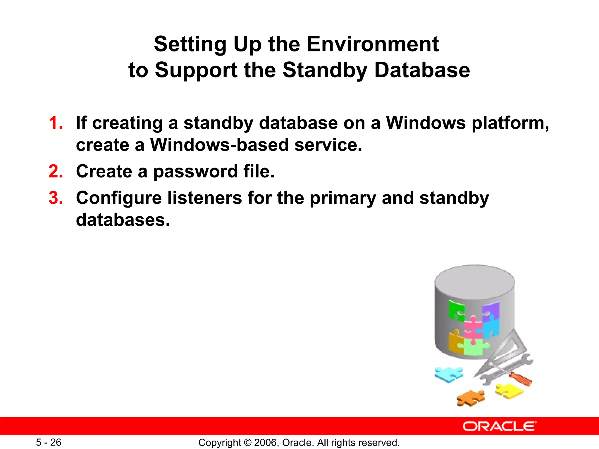 Setting Up the Environment
          to Support the Standby Database

  1. If creating a standby database on a Windows platform,
     create a Windows-based service.
  2. Create a password file.
  3. Configure listeners for the primary and standby
     databases.




5 - 26            Copyright © 2006, Oracle. All rights reserved.
 