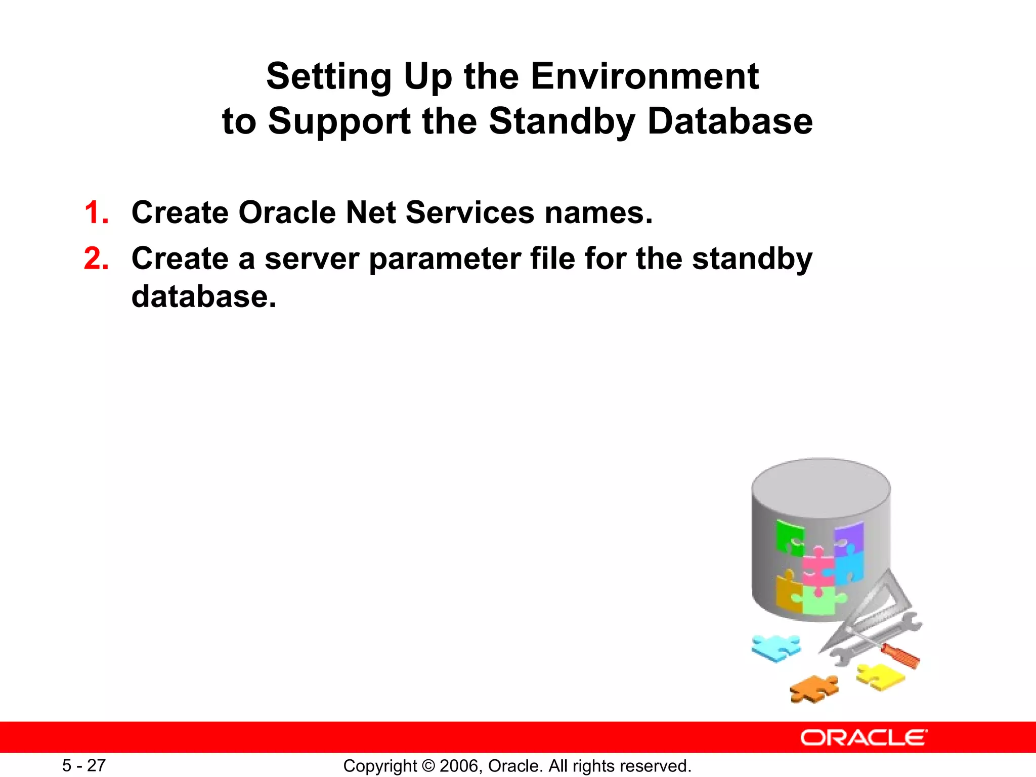 Setting Up the Environment
           to Support the Standby Database

  1. Create Oracle Net Services names.
  2. Create a server parameter file for the standby
     database.




5 - 27             Copyright © 2006, Oracle. All rights reserved.
 