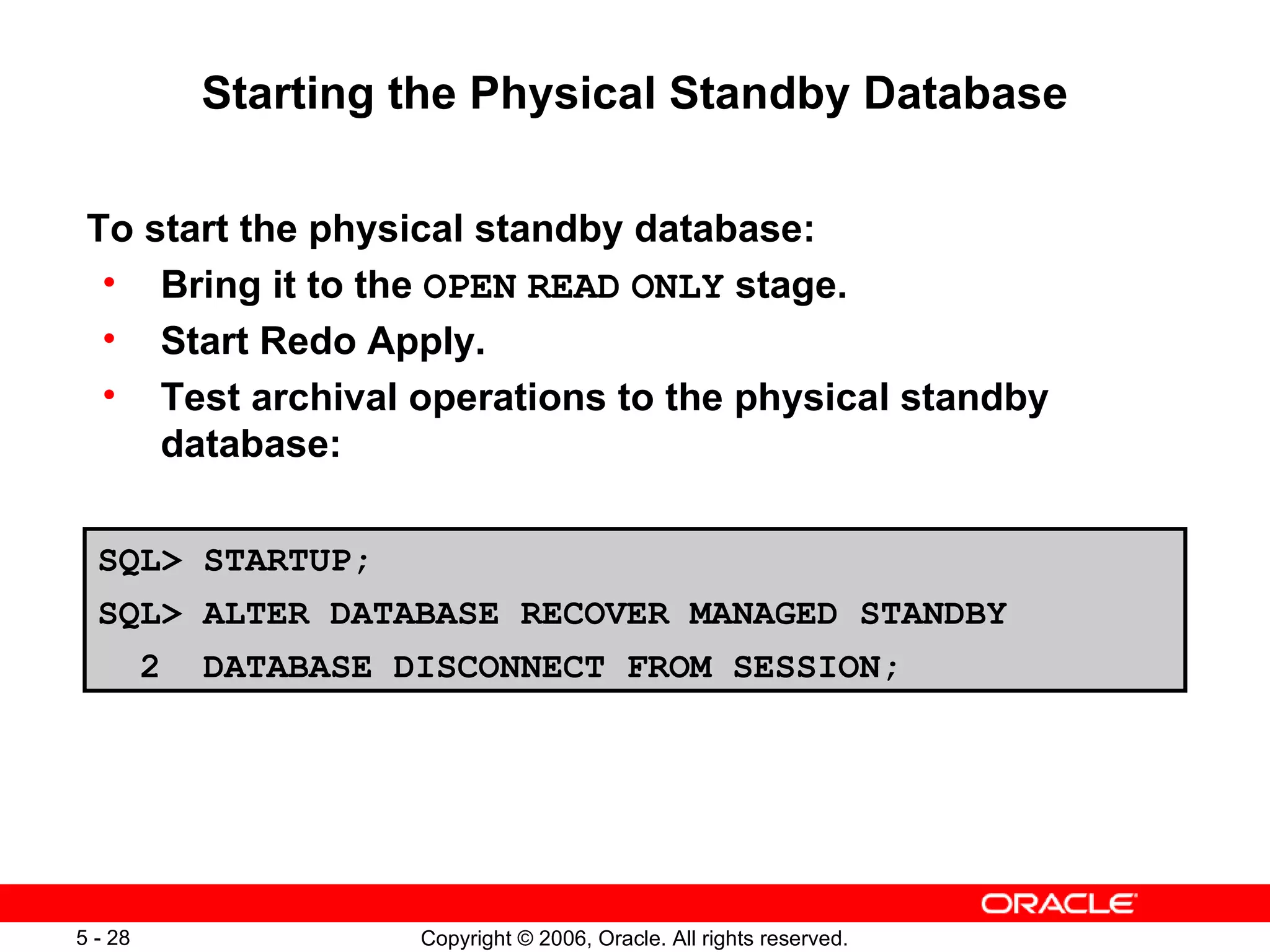 Starting the Physical Standby Database

 To start the physical standby database:
  • Bring it to the OPEN READ ONLY stage.
  • Start Redo Apply.
  • Test archival operations to the physical standby
     database:

  SQL> STARTUP;
  SQL> ALTER DATABASE RECOVER MANAGED STANDBY
         2   DATABASE DISCONNECT FROM SESSION;




5 - 28                 Copyright © 2006, Oracle. All rights reserved.
 