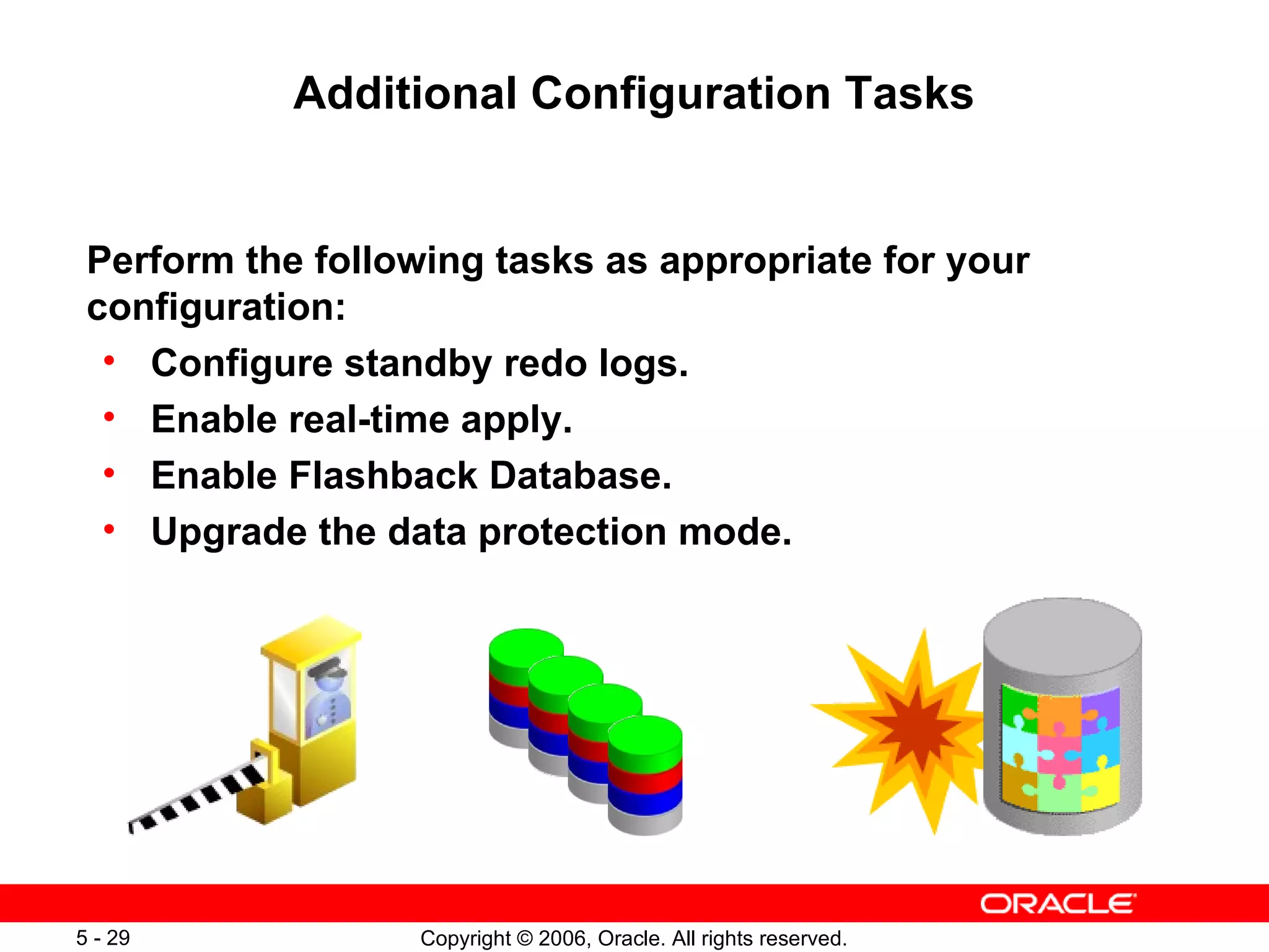 Additional Configuration Tasks


 Perform the following tasks as appropriate for your
 configuration:
  • Configure standby redo logs.
  • Enable real-time apply.
  • Enable Flashback Database.
  • Upgrade the data protection mode.




5 - 29             Copyright © 2006, Oracle. All rights reserved.
 