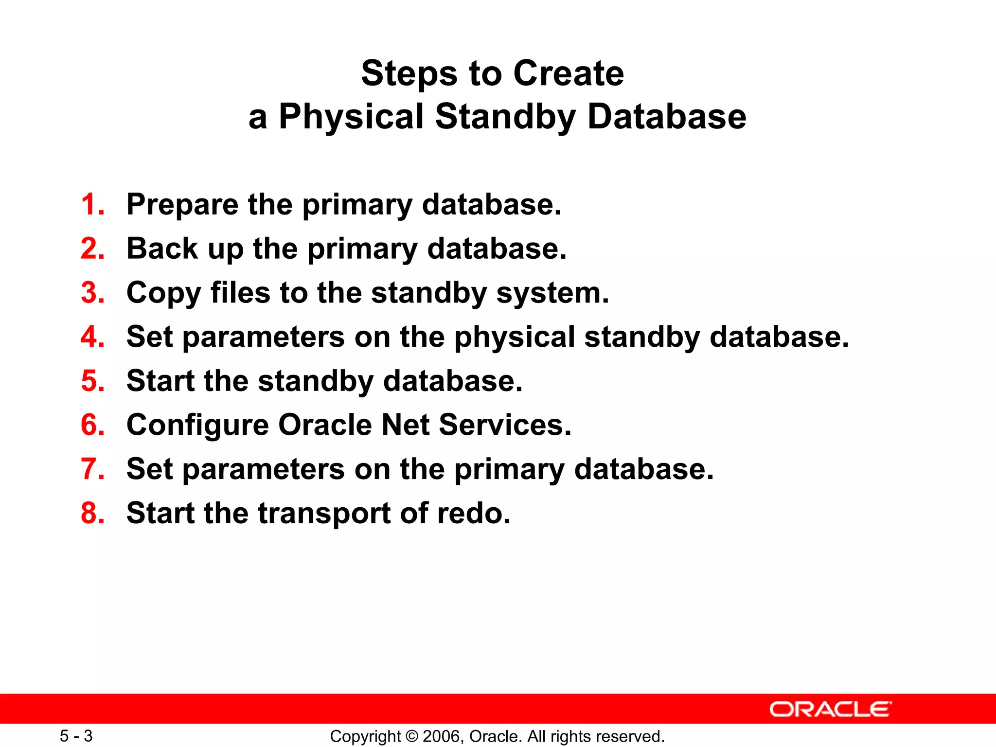 Steps to Create
              a Physical Standby Database

 1.   Prepare the primary database.
 2.   Back up the primary database.
 3.   Copy files to the standby system.
 4.   Set parameters on the physical standby database.
 5.   Start the standby database.
 6.   Configure Oracle Net Services.
 7.   Set parameters on the primary database.
 8.   Start the transport of redo.




5-3                Copyright © 2006, Oracle. All rights reserved.
 