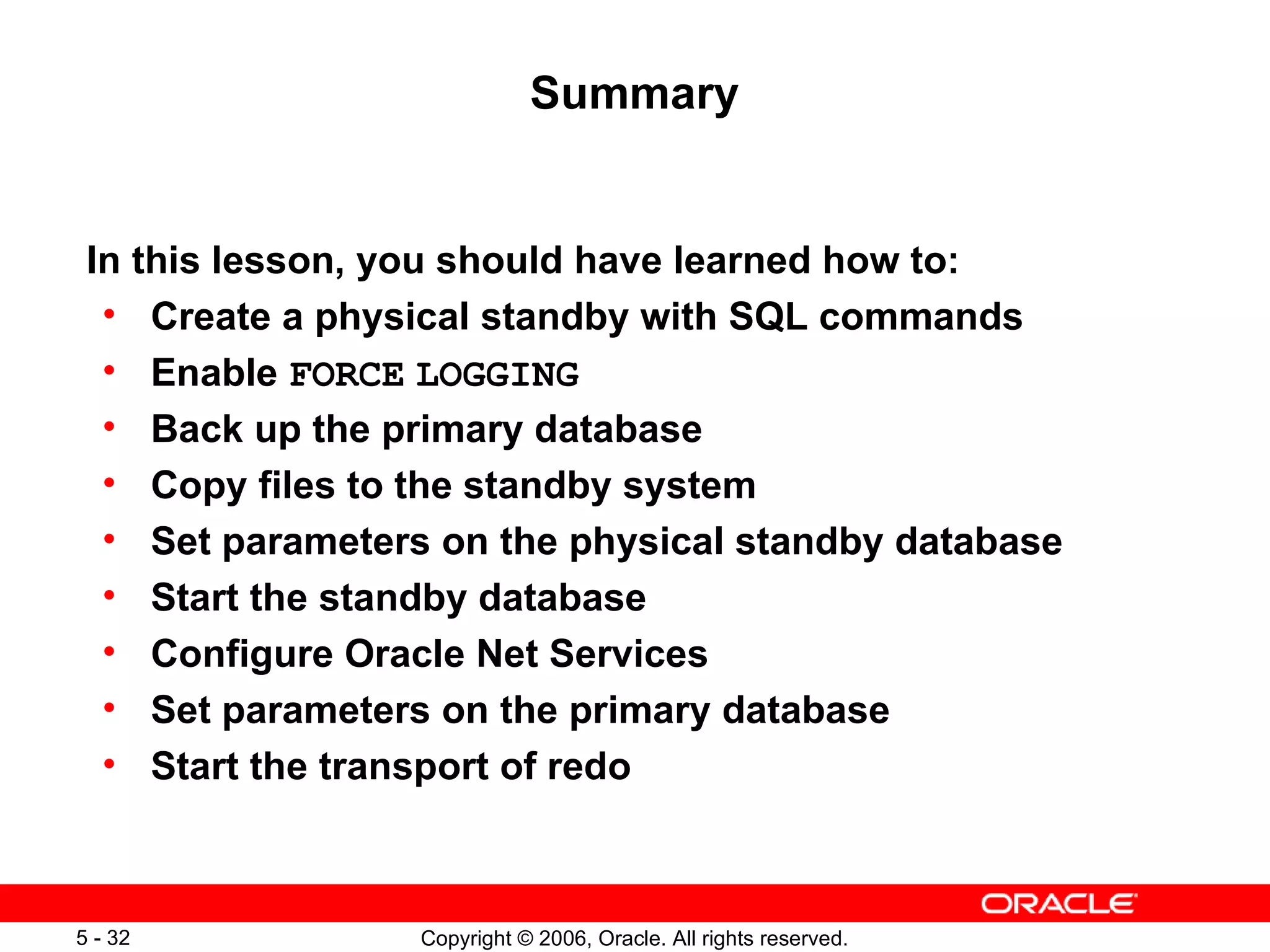 Summary


 In this lesson, you should have learned how to:
  • Create a physical standby with SQL commands
  • Enable FORCE LOGGING
  • Back up the primary database
  • Copy files to the standby system
  • Set parameters on the physical standby database
  • Start the standby database
  • Configure Oracle Net Services
  • Set parameters on the primary database
  • Start the transport of redo



5 - 32            Copyright © 2006, Oracle. All rights reserved.
 