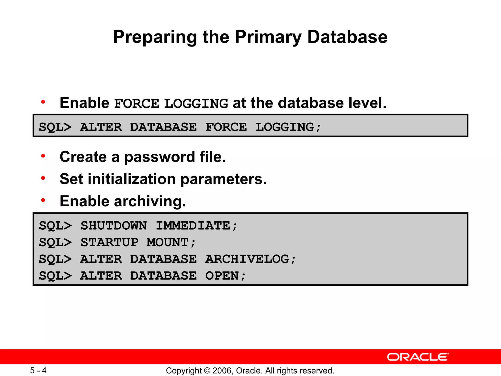 Preparing the Primary Database


 • Enable FORCE LOGGING at the database level.
 SQL> ALTER DATABASE FORCE LOGGING;

 • Create a password file.
 • Set initialization parameters.
 • Enable archiving.
 SQL>   SHUTDOWN IMMEDIATE;
 SQL>   STARTUP MOUNT;
 SQL>   ALTER DATABASE ARCHIVELOG;
 SQL>   ALTER DATABASE OPEN;




5-4               Copyright © 2006, Oracle. All rights reserved.
 