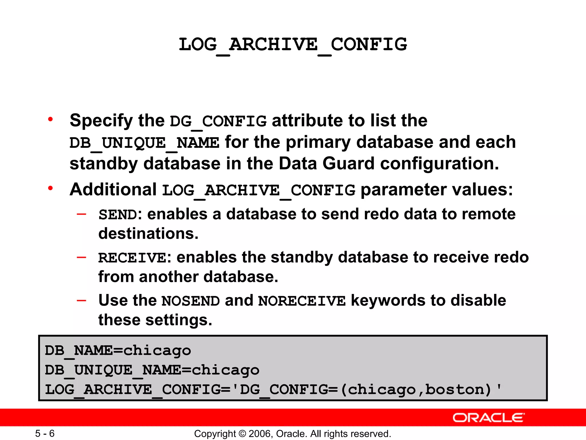 LOG_ARCHIVE_CONFIG


 • Specify the DG_CONFIG attribute to list the
   DB_UNIQUE_NAME for the primary database and each
   standby database in the Data Guard configuration.
 • Additional LOG_ARCHIVE_CONFIG parameter values:
      – SEND: enables a database to send redo data to remote
        destinations.
      – RECEIVE: enables the standby database to receive redo
        from another database.
      – Use the NOSEND and NORECEIVE keywords to disable
        these settings.
 DB_NAME=chicago
 DB_UNIQUE_NAME=chicago
 LOG_ARCHIVE_CONFIG='DG_CONFIG=(chicago,boston)'

5-6                 Copyright © 2006, Oracle. All rights reserved.
 