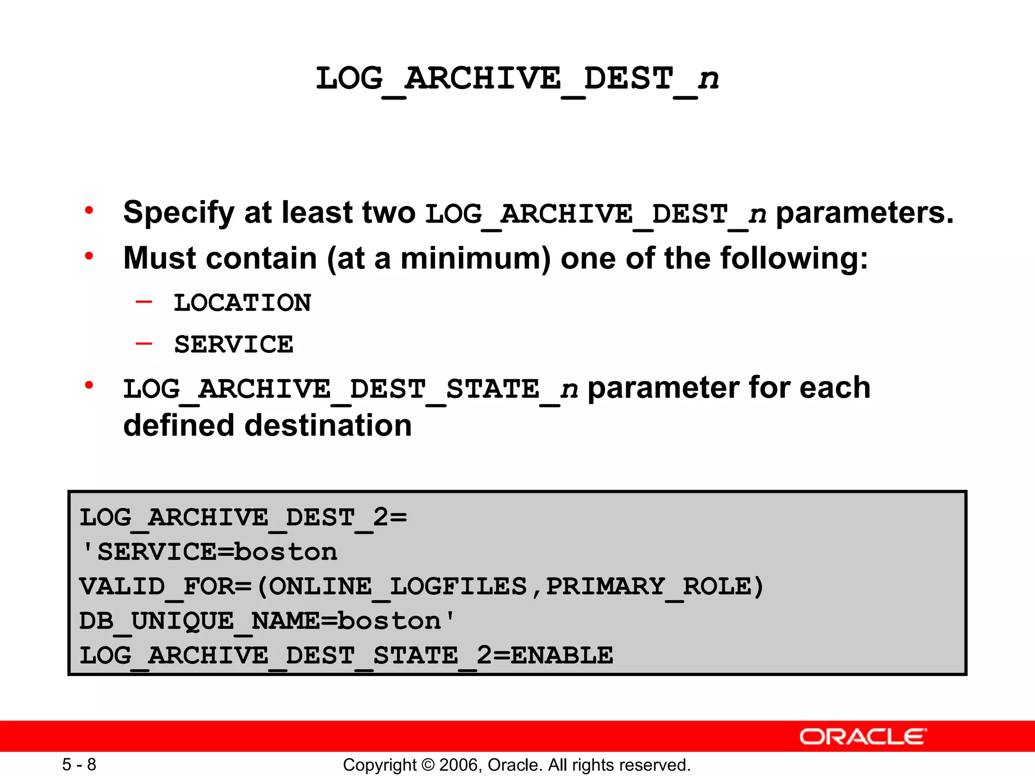 LOG_ARCHIVE_DEST_n


 • Specify at least two LOG_ARCHIVE_DEST_n parameters.
 • Must contain (at a minimum) one of the following:
      – LOCATION
      – SERVICE
 • LOG_ARCHIVE_DEST_STATE_n parameter for each
   defined destination

 LOG_ARCHIVE_DEST_2=
 'SERVICE=boston
 VALID_FOR=(ONLINE_LOGFILES,PRIMARY_ROLE)
 DB_UNIQUE_NAME=boston'
 LOG_ARCHIVE_DEST_STATE_2=ENABLE


5-8                 Copyright © 2006, Oracle. All rights reserved.
 