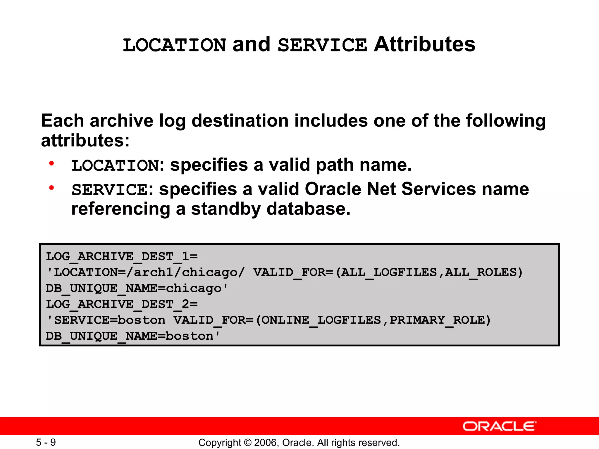 LOCATION and SERVICE Attributes


Each archive log destination includes one of the following
attributes:
 • LOCATION: specifies a valid path name.
 • SERVICE: specifies a valid Oracle Net Services name
    referencing a standby database.

 LOG_ARCHIVE_DEST_1=
 'LOCATION=/arch1/chicago/ VALID_FOR=(ALL_LOGFILES,ALL_ROLES)
 DB_UNIQUE_NAME=chicago'
 LOG_ARCHIVE_DEST_2=
 'SERVICE=boston VALID_FOR=(ONLINE_LOGFILES,PRIMARY_ROLE)
 DB_UNIQUE_NAME=boston'




5-9                 Copyright © 2006, Oracle. All rights reserved.
 