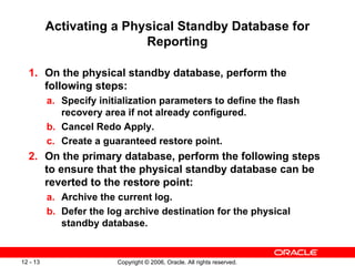 Activating a Physical Standby Database for
                          Reporting

  1. On the physical standby database, perform the
     following steps:
          a. Specify initialization parameters to define the flash
             recovery area if not already configured.
          b. Cancel Redo Apply.
          c. Create a guaranteed restore point.
  2. On the primary database, perform the following steps
     to ensure that the physical standby database can be
     reverted to the restore point:
          a. Archive the current log.
          b. Defer the log archive destination for the physical
             standby database.


12 - 13                  Copyright © 2006, Oracle. All rights reserved.
 