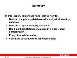 Summary


 In this lesson, you should have learned how to:
  • Back up the primary database with a physical standby
     database
  • Back up a logical standby database
  • Use Flashback Database features in a Data Guard
     configuration
  • Encrypt redo information
  • Configure cascaded redo log destinations




12 - 19           Copyright © 2006, Oracle. All rights reserved.
 