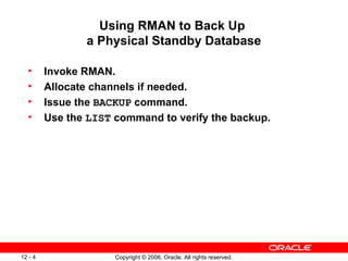 Using RMAN to Back Up
                a Physical Standby Database

  •      Invoke RMAN.
  •      Allocate channels if needed.
  •      Issue the BACKUP command.
  •      Use the LIST command to verify the backup.




12 - 4                Copyright © 2006, Oracle. All rights reserved.
 
