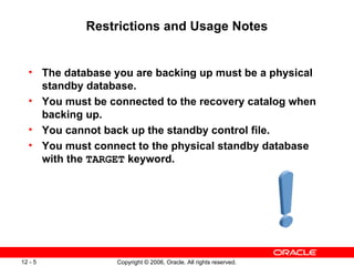 Restrictions and Usage Notes


  • The database you are backing up must be a physical
    standby database.
  • You must be connected to the recovery catalog when
    backing up.
  • You cannot back up the standby control file.
  • You must connect to the physical standby database
    with the TARGET keyword.




12 - 5            Copyright © 2006, Oracle. All rights reserved.
 