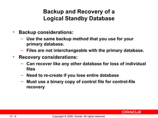 Backup and Recovery of a
                   Logical Standby Database

  • Backup considerations:
         – Use the same backup method that you use for your
           primary database.
         – Files are not interchangeable with the primary database.
  • Recovery considerations:
         – Can recover like any other database for loss of individual
           files
         – Need to re-create if you lose entire database
         – Must use a binary copy of control file for control-file
           recovery




12 - 6                  Copyright © 2006, Oracle. All rights reserved.
 