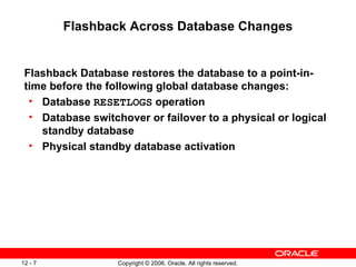Flashback Across Database Changes


 Flashback Database restores the database to a point-in-
 time before the following global database changes:
  • Database RESETLOGS operation
  • Database switchover or failover to a physical or logical
    standby database
  • Physical standby database activation




12 - 7             Copyright © 2006, Oracle. All rights reserved.
 
