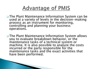  The Plant Maintenance Information System can be
used at a variety of levels in the decision-making
process as an instrument for monitoring,
controlling and planning your business
operations.
 The Plant Maintenance Information System allows
you to evaluate breakdown behavior, or the
maintenance tasks of a technical system or
machine. It is also possible to analyze the costs
incurred or the party responsible for the
maintenance tasks and the exact activities that
have been performed.
 
