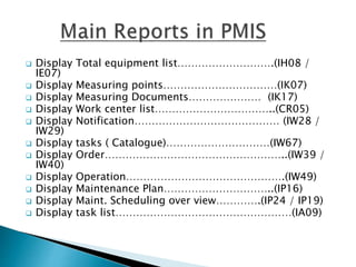  Display Total equipment list……………………….(IH08 /
IE07)
 Display Measuring points……………………………(IK07)
 Display Measuring Documents………………… (IK17)
 Display Work center list……………………………..(CR05)
 Display Notification…………………………………… (IW28 /
IW29)
 Display tasks ( Catalogue)…………………………(IW67)
 Display Order……………………………………………..(IW39 /
IW40)
 Display Operation……………………………………….(IW49)
 Display Maintenance Plan…………………………..(IP16)
 Display Maint. Scheduling over view………….(IP24 / IP19)
 Display task list……………………………………………(IA09)
 