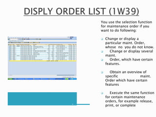 m
You use the selection function
for maintenance order if you
want to do following:
 Change or display a
particular maint. Order,
whose no you do not know.
 Change or display several
maint.
 Order, which have certain
features.
 Obtain an overview of
specific maint.
Order which have certain
features
 Execute the same function
for certain maintenance
orders, for example release,
print, or complete
 